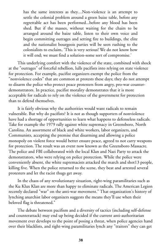 has the same interests as they:...Non-violence is an attempt to settle the colonial problem around a green baize table, before any regrettable act has been performed...before any blood has been shed. But if the masses, without waiting for the chairs to be arranged around the baize table, listen 1o their own voice and begin committing outrages and setting fire to buildings, the clite and the nationalist bourgeois parties will be seen rushing to the colonialists to exclaim, "This is very serious! We do not know how it will end; we maust find a solution-some sort of compromise.”  This underlying comfort with the violence of the state, combined with shock.  utrages” of forceful rebellion, lulls pacifists into relying on state violence ion. For example, pacifist organizers exempt the police from the “nonviolence codes” that are common at protests these days; they do not attempt o disarm the police who protect peace protesters from angry, pro-war counter- demonstrators. In practice, pacifist morality demonstrates that it is more acceptable for radicals to rely on the violence of the government for protection than t0 defend themselves  Itis fairly obvious why the authorities would want radicals to remain vulnerable. But why do pacifsts? It is not as though supporers of nonviolence have had a shortage of opportunitis to learn what happens to defenseless radicals. Take for example the 1979 rally against white supremacy in Greensboro, North Carolina. An assortment of black and white workers, labor organizers, and Communists, accepting the premise that disarming and allowing a police monopoly on violent force would better ensure peace, agreed to not carry weapons for prote The police and FBI collaborated with the local Klan and Nazi Party to atack the demonstrators, who were relying on police protection. While the police were  . The result was an event now known as the Greensboro Massacre.  conveniently absent, the white supremacists artacked the march and shot13 people, Killing five. When the police returned to the scene, they beat and arrested several protesters and let the racist thugs get away.  In the chaos of any revolutionary sicuation, right-wing paramilitaries such as the Ku Klux Klan are more than happy to climinate radicals. The American Legion recently declared "war" on the anti-war movement.” That organization’s history of Iynching anarchist labor organizers suggests the means they Il use when their beloved flag is threatened.”  The debate between pacifism and a diversity of tactics (including self-defense: and counterattack) may end up being decided if the current anti-authoritarian  movement ever develops to the point of posing a threat, when police agencies hand over their blacklists, and right-wing paramilicaries lynch any "traitors” they can get  38 